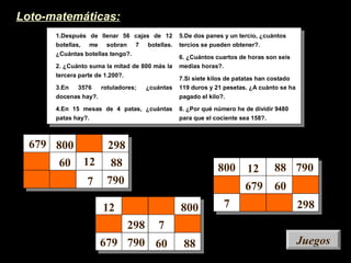 JuegosJuegos
1.Después de llenar 56 cajas de 12
botellas, me sobran 7 botellas.
¿Cuántas botellas tengo?.
2. ¿Cuánto suma la mitad de 800 más la
tercera parte de 1.200?.
3.En 3576 rotuladores; ¿cuántas
docenas hay?.
4.En 15 mesas de 4 patas, ¿cuántas
patas hay?.
5.De dos panes y un tercio, ¿cuántos
tercios se pueden obtener?.
6. ¿Cuántos cuartos de horas son seis
medias horas?.
7.Si siete kilos de patatas han costado
119 duros y 21 pesetas. ¿A cuánto se ha
pagado el kilo?.
8. ¿Por qué número he de dividir 9480
para que el cociente sea 158?.
Loto-matemáticas:
679
679
679
800
298800
800 298
298
60
60
60
12
12
12
88
88
88
790
7
7
7
790
790
 
