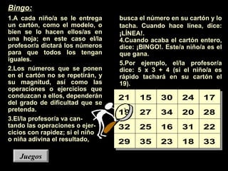 busca el número en su cartón y lo
tacha. Cuando hace línea, dice:
¡LÍNEA!.
4.Cuando acaba el cartón entero,
dice: ¡BINGO!. Este/a niño/a es el
que gana.
5.Por ejemplo, el/la profesor/a
dice: 5 x 3 + 4 (si el niño/a es
rápido tachará en su cartón el
19).
21 15 30 24 17
19 27 34 20 28
32 25 16 31 22
29 35 23 18 33
JuegosJuegos
Bingo:
1.A cada niño/a se le entrega
un cartón, como el modelo, o
bien se lo hacen ellos/as en
una hoja; en este caso el/la
profesor/a dictará los números
para que todos los tengan
iguales.
2.Los números que se ponen
en el cartón no se repetirán, y
su magnitud, así como las
operaciones o ejercicios que
conduzcan a ellos, dependerán
del grado de dificultad que se
pretenda.
3.El/la profesor/a va can-
tando las operaciones o ejer-
cicios con rapidez; si el niño
o niña adivina el resultado,
 