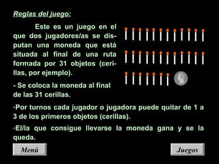 Reglas del juego:
Este es un juego en el
que dos jugadores/as se dis-
putan una moneda que está
situada al final de una ruta
formada por 31 objetos (ceri-
llas, por ejemplo).
- Se coloca la moneda al final
de las 31 cerillas.
-Por turnos cada jugador o jugadora puede quitar de 1 a
3 de los primeros objetos (cerillas).
-El/la que consigue llevarse la moneda gana y se la
queda.
JuegosJuegosMenúMenú
 