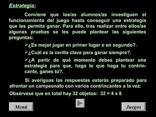 JuegosJuegosMenúMenú
Estrategia:
Conviene que los/as alumnos/as investiguen el
funcionamiento del juego hasta conseguir una estrategia
que les permita ganar. Para ello, tras realizar entre ellos/as
algunas pruebas se les puede plantear las siguientes
preguntas:
¿Es mejor jugar en primer lugar o en segundo?.
¿Cuál es la cerilla clave para ganar siempre?.
¿A partir de qué momento debes plantear una
estrategia para que, haga lo que haga tu contrin-
cante, ganes tú?.
Si averiguas las respuestas estarás preparado para
afrontar un campeonato con varios contrincantes a la vez:
Obsérvese que en total hay 32 objetos: 32 = 4 x 8
 