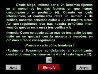 JuegosJuegosMenúMenú
Desde luego, interesa ser el 2º. Debemos fijarnos
en el menor de los dos factores en que hemos
descompuesto el producto (4). Cuando en cada
intervención, el contrincante retire un número x de
cerillas, nosotros debemos quitar 4 – x en nuestro turno.
Así con-seguiremos que tras nuestra penúltima inter-
vención queden en la mesa tres cerillas y la
moneda. Como no puede quitar más de tres, quite las que
quite no se quedará con la moneda y nosotros en
próximo turno lo conseguiremos.
¡Prueba y verás cómo triunfarás.!
(Realmente llevaremos condicionado al contrincante,
cuadrando nuestros números de 4 en 4 hasta llegar a 32).
EjemploEjemplo
 