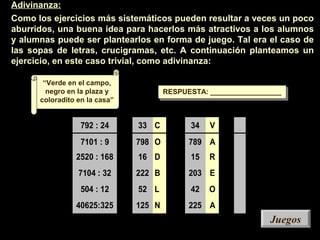 792 : 24
7101 : 9
2520 : 168
7104 : 32
504 : 12
40625:325
33 C
798 O
16 D
222 B
52 L
125 N
34 V
789 A
15 R
203 E
42 O
225 A
Adivinanza:
Como los ejercicios más sistemáticos pueden resultar a veces un poco
aburridos, una buena idea para hacerlos más atractivos a los alumnos
y alumnas puede ser plantearlos en forma de juego. Tal era el caso de
las sopas de letras, crucigramas, etc. A continuación planteamos un
ejercicio, en este caso trivial, como adivinanza:
RESPUESTA: __________________RESPUESTA: __________________
“Verde en el campo,
negro en la plaza y
coloradito en la casa”
JuegosJuegos
 