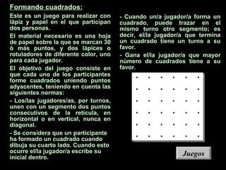 Formando cuadrados:
Este es un juego para realizar con
lápiz y papel en el que participan
dos personas.
El material necesario es una hoja
de papel sobre la que se marcan 30
ó más puntos, y dos lápices o
rotuladores de diferente color, uno
para cada jugador.
El objetivo del juego consiste en
que cada uno de los participantes
forme cuadrados uniendo puntos
adyacentes, teniendo en cuenta las
siguientes normas:
- Los/las jugadores/as, por turnos,
unen con un segmento dos puntos
consecutivos de la retícula, en
horizontal o en vertical, nunca en
diagonal.
- Se considera que un participante
ha formado un cuadrado cuando
dibuja su cuarto lado. Cuando esto
ocurre el/la jugador/a escribe su
inicial dentro.
- Cuando un/a jugador/a forma un
cuadrado, puede trazar en el
mismo turno otro segmento; es
decir, el/la jugador/a que termina
un cuadrado tiene un turno a su
favor.
- Gana el/la jugador/a que mayor
número de cuadrados tiene a su
favor.
. . . . . .
. . . . . .
. . . . . .
. . . . . .
. . . . . .
. . . . . .
JuegosJuegos
 