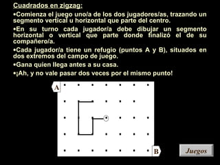 A
B
. . . . . . .
. . . . . .
. . . . . . .
. . . . . . .
. . . . . . .
A
B JuegosJuegos
Cuadrados en zigzag:
•Comienza el juego uno/a de los dos jugadores/as, trazando un
segmento vertical u horizontal que parte del centro.
•En su turno cada jugador/a debe dibujar un segmento
horizontal o vertical que parte donde finalizó el de su
compañero/a.
•Cada jugador/a tiene un refugio (puntos A y B), situados en
dos extremos del campo de juego.
•Gana quien llega antes a su casa.
•¡Ah, y no vale pasar dos veces por el mismo punto!
 