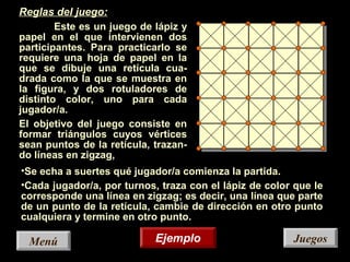 JuegosJuegos
Reglas del juego:
Este es un juego de lápiz y
papel en el que intervienen dos
participantes. Para practicarlo se
requiere una hoja de papel en la
que se dibuje una retícula cua-
drada como la que se muestra en
la figura, y dos rotuladores de
distinto color, uno para cada
jugador/a.
El objetivo del juego consiste en
formar triángulos cuyos vértices
sean puntos de la retícula, trazan-
do líneas en zigzag,
•Se echa a suertes qué jugador/a comienza la partida.
•Cada jugador/a, por turnos, traza con el lápiz de color que le
corresponde una línea en zigzag; es decir, una línea que parte
de un punto de la retícula, cambie de dirección en otro punto
cualquiera y termine en otro punto.
EjemploEjemploMenúMenú
 