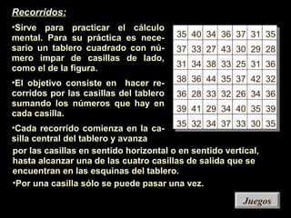 35 40 34 36 37 31 35
37 33 27 43 30 29 28
31 34 38 33 25 31 36
38 36 44 35 37 42 32
36 28 33 32 26 34 36
39 41 29 34 40 35 39
35 32 34 37 33 30 35
JuegosJuegos
Recorridos:
•Sirve para practicar el cálculo
mental. Para su práctica es nece-
sario un tablero cuadrado con nú-
mero impar de casillas de lado,
como el de la figura.
•El objetivo consiste en hacer re-
corridos por las casillas del tablero
sumando los números que hay en
cada casilla.
•Cada recorrido comienza en la ca-
silla central del tablero y avanza
por las casillas en sentido horizontal o en sentido vertical,
hasta alcanzar una de las cuatro casillas de salida que se
encuentran en las esquinas del tablero.
•Por una casilla sólo se puede pasar una vez.
 
