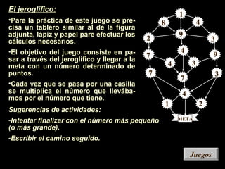 Sugerencias de actividades:
-Intentar finalizar con el número más pequeño
(o más grande).
-Escribir el camino seguido.
JuegosJuegos
1
1
2 3
3
3
4
4
4
7
7
7
9
2
4
8
1
1
3
3
3
4
4
4
7
7
7
9
9
2
META
El jeroglífico:
•Para la práctica de este juego se pre-
cisa un tablero similar al de la figura
adjunta, lápiz y papel pare efectuar los
cálculos necesarios.
•El objetivo del juego consiste en pa-
sar a través del jeroglífico y llegar a la
meta con un número determinado de
puntos.
•Cada vez que se pasa por una casilla
se multiplica el número que llevába-
mos por el número que tiene.
 