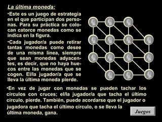 JuegosJuegos
La última moneda:
•Este es un juego de estrategia
en el que participan dos perso-
nas. Para su práctica se colo-
can catorce monedas como se
indica en la figura.
•Cada jugador/a puede retirar
tantas monedas como desee
de una misma línea, siempre
que sean monedas adyacen-
tes, es decir, que no haya hue-
cos entre las monedas que se
cogen. El/la jugador/a que se
lleva la última moneda pierde.
•En vez de jugar con monedas se pueden tachar los
círculos con cruces; el/la jugador/a que tacha el último
círculo, pierde. También, puede acordarse que el jugador o
jugadora que tacha el último círculo, o se lleva la
última moneda, gana.
 
