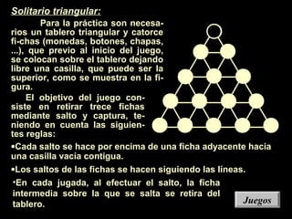 Solitario triangular:
Para la práctica son necesa-
rios un tablero triangular y catorce
fi-chas (monedas, botones, chapas,
...), que previo al inicio del juego,
se colocan sobre el tablero dejando
libre una casilla, que puede ser la
superior, como se muestra en la fi-
gura.
El objetivo del juego con-
siste en retirar trece fichas
mediante salto y captura, te-
niendo en cuenta las siguien-
tes reglas:
•Cada salto se hace por encima de una ficha adyacente hacia
una casilla vacía contigua.
•Los saltos de las fichas se hacen siguiendo las líneas.
•En cada jugada, al efectuar el salto, la ficha
intermedia sobre la que se salta se retira del
tablero. JuegosJuegos
 
