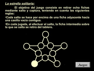 La estrella solitaria:
El objetivo del juego consiste en retirar ocho fichas
mediante salto y captura, teniendo en cuenta las siguientes
reglas:
•Cada salto se hace por encima de una ficha adyacente hacia
una casilla vacía contigua.
•En cada jugada, al efectuar el salto, la ficha intermedia sobre
la que se salta se retira del tablero.
JuegosJuegos
 