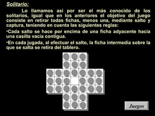 Solitario:
Lo llamamos así por ser el más conocido de los
solitarios, igual que en los anteriores el objetivo del juego
consiste en retirar todas fichas, menos una, mediante salto y
captura, teniendo en cuenta las siguientes reglas:
•Cada salto se hace por encima de una ficha adyacente hacia
una casilla vacía contigua.
•En cada jugada, al efectuar el salto, la ficha intermedia sobre la
que se salta se retira del tablero.
JuegosJuegos
 
