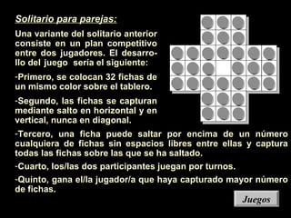 -Tercero, una ficha puede saltar por encima de un número
cualquiera de fichas sin espacios libres entre ellas y captura
todas las fichas sobre las que se ha saltado.
-Cuarto, los/las dos participantes juegan por turnos.
-Quinto, gana el/la jugador/a que haya capturado mayor número
de fichas.
Solitario para parejas:
Una variante del solitario anterior
consiste en un plan competitivo
entre dos jugadores. El desarro-
llo del juego sería el siguiente:
-Primero, se colocan 32 fichas de
un mismo color sobre el tablero.
-Segundo, las fichas se capturan
mediante salto en horizontal y en
vertical, nunca en diagonal.
JuegosJuegos
 