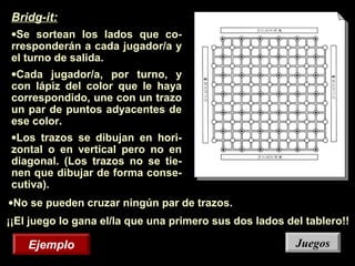 ¡¡El juego lo gana el/la que una primero sus dos lados del tablero!!
Bridg-it:
•Se sortean los lados que co-
rresponderán a cada jugador/a y
el turno de salida.
•Cada jugador/a, por turno, y
con lápiz del color que le haya
correspondido, une con un trazo
un par de puntos adyacentes de
ese color.
•Los trazos se dibujan en hori-
zontal o en vertical pero no en
diagonal. (Los trazos no se tie-
nen que dibujar de forma conse-
cutiva).
•No se pueden cruzar ningún par de trazos.
EjemploEjemplo JuegosJuegos
 