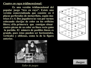 Cuatro en raya tridimensional:
Es una versión tridimensional del
popular juego “tres en raya”. Existe una
versión comercializada que consiste en 4
placas perforadas de metacrilato, según ma-
trices 4 x 4. Dos jugadores/as van por turnos
colocando clavijas de color en los orificios
libres; el/la primero/a que consigue situar
cuatro piezas de su color en línea recta gana
la partida. El número de posibles líneas es
grande, pues éstas pueden ser horizontales,
verticales y oblicuas, como la de la figura
anterior.
Taller de juegos
JuegosJuegos
 