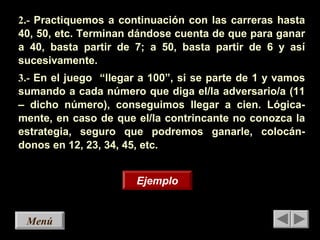 MenúMenú
2.- Practiquemos a continuación con las carreras hasta
40, 50, etc. Terminan dándose cuenta de que para ganar
a 40, basta partir de 7; a 50, basta partir de 6 y así
sucesivamente.
3.- En el juego “llegar a 100”, si se parte de 1 y vamos
sumando a cada número que diga el/la adversario/a (11
– dicho número), conseguimos llegar a cien. Lógica-
mente, en caso de que el/la contrincante no conozca la
estrategia, seguro que podremos ganarle, colocán-
donos en 12, 23, 34, 45, etc.
EjemploEjemplo
 