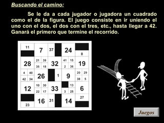 Buscando el camino:
Se le da a cada jugador o jugadora un cuadrado
como el de la figura. El juego consiste en ir uniendo el
uno con el dos, el dos con el tres, etc., hasta llegar a 42.
Ganará el primero que termine el recorrido.
JuegosJuegos
 