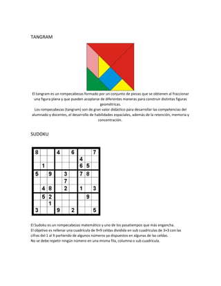 TANGRAM
El tangram es un rompecabezas formado por un conjunto de piezas que se obtienen al fraccionar
una figura plana y que pueden acoplarse de diferentes maneras para construir distintas figuras
geométricas.
Los rompecabezas (tangram) son de gran valor didáctico para desarrollar las competencias del
alumnado y docentes, el desarrollo de habilidades espaciales, además de la retención, memoria y
concentración.
SUDOKU
:
El Sudoku es un rompecabezas matemático y uno de los pasatiempos que más engancha.
El objetivo es rellenar una cuadrícula de 9×9 celdas dividida en sub cuadrículas de 3×3 con las
cifras del 1 al 9 partiendo de algunos números ya dispuestos en algunas de las celdas.
No se debe repetir ningún número en una misma fila, columna o sub cuadrícula.
 