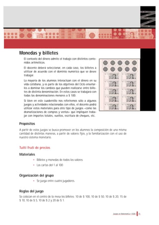 Monedas y billetes
El contexto del dinero admite el trabajo con distintos conte-
nidos aritméticos.
El docente deberá seleccionar, en cada caso, los billetes a
utilizar de acuerdo con el dominio numérico que se desee
trabajar.
La mayoría de los alumnos interactúan con el dinero en su
vida cotidiana, y es parte de los objetivos del Ciclo enseñar-
les a dominar los cambios que pueden realizarse entre bille-
tes de distinta denominación. En estos casos se trabajará con
todas las denominaciones menores a $ 100.
Si bien en este cuadernillo nos referiremos sólo a algunos
juegos y actividades relacionadas con ellos, el docente podrá
utilizar estos materiales para otro tipo de juegos –como las
dramatizaciones de compras y ventas– que impliquen traba-
jar con importes totales, vueltos, escritura de cheques, etc.
Propósitos
A partir de estos juegos se busca promover en los alumnos la composición de una misma
cantidad de distintas maneras, a partir de valores fijos, y la familiarización con el uso de
nuestro sistema monetario.
Tutti fruti de precios
Materiales
• Billetes y monedas de todos los valores
• Las cartas del 1 al 100
Organización del grupo
• Se juega entre cuatro jugadores.
Reglas del juego
Se colocan en el centro de la mesa los billetes: 10 de $ 100, 10 de $ 50, 10 de $ 20, 15 de
$ 10, 10 de $ 5, 10 de $ 2 y 20 de $ 1.
15Juegos en Matemática • EGB 1
 
