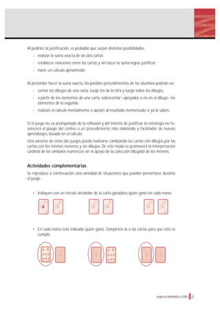 27Juegos en Matemática • EGB 1
Al pedirles la justificación, es probable que surjan distintas posibilidades:
- realizar la suma exacta de las dos cartas;
- establecer relaciones entre las cartas y sin hacer la suma lograr justificar;
- hacer un cálculo aproximado.
Al pretender hacer la suma exacta, los posibles procedimientos de los alumnos podrían ser:
- contar los dibujos de una carta, luego los de la otra y luego todos los dibujos;
- a partir de los elementos de una carta, sobrecontar –apoyados o no en el dibujo– los
elementos de la segunda;
- realizan el cálculo mentalmente o apelan al resultado memorizado si ya lo saben.
Si el juego no va acompañado de la reflexión y del intento de justificar la estrategia no fa-
vorecerá el pasaje del conteo a un procedimiento más elaborado y facilitador de nuevos
aprendizajes, basado en el cálculo.
Una variante de estos dos juegos puede realizarse cambiando las cartas con dibujos por las
cartas con los mismos números y sin dibujos. De este modo se promoverá la interpretación
cardinal de los símbolos numéricos sin el apoyo de la colección dibujada de los mismos.
Actividades complementarias
Se reproduce a continuación una variedad de situaciones que pueden presentarse durante
el juego.
• Indiquen con un círculo alrededor de la carta ganadora quién ganó en cada mano:
• En cada mano está indicado quien ganó. Completen la o las cartas para que esto se
cumpla:
5 2 9 3 3
?? ? ?
 
