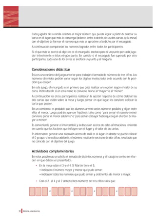 Cada jugador de la ronda escribirá el mejor número que pueda lograr a partir de colocar su
carta en el lugar que más le convenga (delante, entre o detrás de las dos cartas de la mesa)
con el objetivo de formar el número que más se aproxime a lo dicho por el encargado.
A continuación compararán los números logrados entre todos los participantes.
Si el que más se acercó al objetivo es el encargado, anotará para sí un punto por cada juga-
dor interviniente y éstos ningún punto. En cambio si el encargado fue superado por otro
participante, cada uno de los otros se anotará un punto y él ninguno.
Consideraciones didácticas
Ésta es una variante del juego anterior para trabajar el armado de números de tres cifras. Los
números obtenidos podrán variar según los dígitos involucrados o de acuerdo con la posi-
ción que ocupen.
En este juego, el encargado es el primero que debe realizar una opción según el valor de su
carta. Podrá decidir si en esta mano le conviene tirarse al “mayor” o al “menor”.
A continuación los otros participantes realizarán la opción respecto de cómo ordenar las
dos cartas que están sobre la mesa y luego pensar en qué lugar les conviene colocar la
carta que poseen.
En un comienzo, es probable que los alumnos armen varios números posibles y elijan entre
ellos el menor. Luego podrán aparecer hipótesis tales como “para armar el número menor
conviene poner el menor adelante” o “para armar el mayor habrá que seguir el orden de ma-
yor a menor”.
Es conveniente generar el intercambio y la discusión acerca de estas afirmaciones teniendo
en cuenta que los factores que influyen son el lugar y el valor de las cartas.
Es interesante generar una discusión acerca de cuál es el lugar en donde se puede colocar
el 0 ya que, si se coloca adelante, el número resultante será uno de dos cifras, resultado que
no coincide con el objetivo del juego.
Actividades complementarias
En estos problemas se solicita el armado de distintos números y el trabajo se centra en el or-
den en que deben ser presentados.
• En la mesa están el 3 y el 4. Si Martín tiene el 5,
• indiquen el número mayor y menor que pudo armar;
• indiquen todos los números que pudo armar y ordénenlos de menor a mayor.
• Con el 2 , el 4 y el 7 armen cinco números de tres cifras tales que:
< < < <
30 Material para docentes
 
