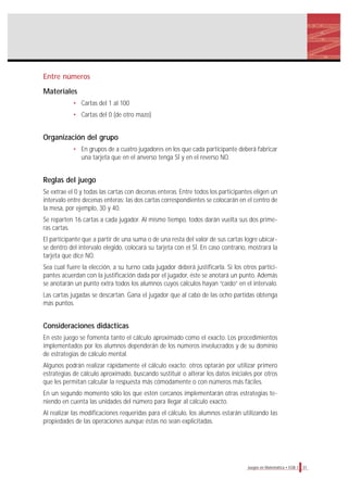 31Juegos en Matemática • EGB 1
Entre números
Materiales
• Cartas del 1 al 100
• Cartas del 0 (de otro mazo)
Organización del grupo
• En grupos de a cuatro jugadores en los que cada participante deberá fabricar
una tarjeta que en el anverso tenga SÍ y en el reverso NO.
Reglas del juego
Se extrae el 0 y todas las cartas con decenas enteras. Entre todos los participantes eligen un
intervalo entre decenas enteras; las dos cartas correspondientes se colocarán en el centro de
la mesa, por ejemplo, 30 y 40.
Se reparten 16 cartas a cada jugador. Al mismo tiempo, todos darán vuelta sus dos prime-
ras cartas.
El participante que a partir de una suma o de una resta del valor de sus cartas logre ubicar-
se dentro del intervalo elegido, colocará su tarjeta con el SÍ. En caso contrario, mostrará la
tarjeta que dice NO.
Sea cual fuere la elección, a su turno cada jugador deberá justificarla. Si los otros partici-
pantes acuerdan con la justificación dada por el jugador, éste se anotará un punto. Además
se anotarán un punto extra todos los alumnos cuyos cálculos hayan “caído” en el intervalo.
Las cartas jugadas se descartan. Gana el jugador que al cabo de las ocho partidas obtenga
más puntos.
Consideraciones didácticas
En este juego se fomenta tanto el cálculo aproximado como el exacto. Los procedimientos
implementados por los alumnos dependerán de los números involucrados y de su dominio
de estrategias de cálculo mental.
Algunos podrán realizar rápidamente el cálculo exacto; otros optarán por utilizar primero
estrategias de cálculo aproximado, buscando sustituir o alterar los datos iniciales por otros
que les permitan calcular la respuesta más cómodamente o con números más fáciles.
En un segundo momento sólo los que estén cercanos implementarán otras estrategias te-
niendo en cuenta las unidades del número para llegar al cálculo exacto.
Al realizar las modificaciones requeridas para el cálculo, los alumnos estarán utilizando las
propiedades de las operaciones aunque éstas no sean explicitadas.
 