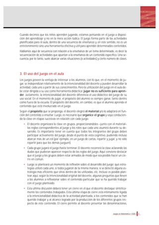 5Juegos en Matemática • EGB 1
Cuando decimos que los niños aprenden jugando, estamos pensando en el juego a disposi-
ción del aprendizaje y no en la mera acción lúdica. El juego forma parte de las actividades
planificadas para el aula, dentro de una secuencia de enseñanza y, en este sentido, no es un
entretenimiento sino una herramienta efectiva y útil para aprender determinados contenidos.
Hablamos aquí de secuencia con relación a la enseñanza de un tema determinado, es decir la
secuenciación de actividades que apuntan a la enseñanza de un contenido específico. Una se-
cuencia, por lo tanto, suele abarcar varias situaciones (o actividades) y cierto número de clases.
3. El uso del juego en el aula
Los juegos poseen la ventaja de interesar a los alumnos, con lo que, en el momento de ju-
gar, se independizan relativamente de la intencionalidad del docente y pueden desarrollar la
actividad, cada uno a partir de sus conocimientos. Pero la utilización del juego en el aula de-
be estar dirigida a su uso como herramienta didáctica: jugar no es suficiente para apren-
der. Justamente, la intencionalidad del docente diferencia el uso didáctico del juego de su
uso social. En el momento de jugar, el propósito del alumno es siempre ganar, tanto dentro
como fuera de la escuela. El propósito del docente, en cambio, es que el alumno aprenda el
contenido que está involucrado en el juego.
Según el propósito que se proponga, el docente elegirá el material y/o lo adaptará en fun-
ción del contenido a enseñar. Luego, es necesario que organice el grupo y vaya conducien-
do la clase en etapas sucesivas en relación con cada juego.
• El docente organizará la clase en grupos, proporcionándoles –junto con el material–
las reglas correspondientes al juego y los roles que cada uno asumirá durante su de-
sarrollo. Es importante tener en cuenta que todos los integrantes del grupo deben
participar activamente del juego, desde el punto de vista cognitivo, pudiendo incluso
abarcar más de un rol (por ejemplo, en un juego de cartas, repartir y jugar, y no sólo
repartir para que los demás jueguen).
• Cada grupo jugará el juego hasta terminar. El docente recorrerá la clase aclarando las
dudas que pudieran aparecer respecto de las reglas del juego. Aquí conviene destacar
que el juego y los grupos deben estar armados de modo que sea posible hacer un cie-
rre en común.
• Luego se planteará un momento de reflexión sobre el desarrollo del juego: qué estra-
tegias utilizó cada uno, si todos jugaron de la misma manera, si se detectó alguna es-
trategia más eficiente que otras dentro de las utilizadas, etc. Incluso es posible plan-
tear aquí, según la intencionalidad original del docente, algunas preguntas que lleven
a los alumnos a reflexionar sobre el contenido particular que se ha querido trabajar
con el juego planteado.
• Esta última discusión deberá tener un cierre en el que el docente destaque sintética-
mente los contenidos trabajados. Esta última etapa de cierre está íntimamente ligada
a la intencionalidad didáctica de la actividad planteada, a los contenidos que se han
querido trabajar y al alcance logrado por la producción de los diferentes grupos res-
pecto de este contenido. El cierre permite al docente presentar las denominaciones,
 