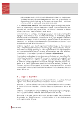 representaciones y relaciones con otros conocimientos considerados válidos en Ma-
temática de los conocimientos utilizados durante el juego. A su vez, permite que los
alumnos tomen conciencia de que han logrado un nuevo aprendizaje y reconozcan
en forma explícita las relaciones de lo nuevo con lo conocido.
En las consideraciones didácticas hemos desarrollado algunos de los posibles procedi-
mientos de resolución y algunas de la reflexiones que puedan surgir en función de la fina-
lidad enunciada. Pero habrá que analizar en cada caso particular cuáles serán las posibles
reflexiones pertinentes según la finalidad a la que apunte.
Es importante tener en cuenta que ningún juego se juega una sola vez; de ser así impediría
el progreso de los alumnos en el uso de estrategias mejores que las ya utilizadas y aprendi-
das en ocasión de la discusión de la partida anterior. En los juegos dirigidos a fomentar la
realización de cálculos por parte de los alumnos, por ejemplo, la repetición del juego permi-
tirá reutilizar los cálculos ya memorizados y las estrategias aprendidas en la realización de
otros además del ensayo de nuevas estrategias.
También es importante que el docente organice actividades en las que los alumnos puedan
volver a utilizar los conocimientos aprendidos con los juegos en tareas diferentes. Por ejem-
plo, si se trata de un juego que incluye las sumas cuyo resultado es diez, se puede proponer
una actividad de revisar cálculos para encontrar errores en los que esas sumas estén invo-
lucradas. Hemos incluido algunos ejemplos en actividades complementarias.
Por otro lado, es posible asignar tareas relacionadas con los juegos para desarrollar en for-
ma individual fuera del horario escolar. Si se proponen juegos como tareas para la casa
–lo que permite incorporar a la familia– es posible que el docente retome el trabajo des-
de la reflexión. Esto puede permitir la aparición de estrategias elaboradas por otros inte-
grantes de las familias y poner a los alumnos en situación de describir y defender o re-
chazar estrategias que no son propias. Por otra parte, estas propuestas dan ocasión a la
familia de participar en el proceso de aprendizaje de los niños, en un apoyo articulado con
la tarea del maestro.
4. El juego y la diversidad
El planteo de juegos como estrategia de enseñanza permite tener en cuenta la diversidad
cognitiva de los alumnos. Y esto aparece en relación con diferentes cuestiones.
Al plantear los juegos, es posible que alumnos con diferentes saberes en el punto de parti-
da jueguen con distintas estrategias e incluso que discutan una para presentar al resto del
grupo.
También es posible modificar la complejidad del juego planteado para alguno de los grupos,
lo que se puede hacer tanto cambiando el material como la regla del juego.
Sin embargo, es necesario tener en cuenta que es una tarea compleja, que conviene abor-
dar en equipo, para discutir los cambios y los efectos de éstos en los aprendizajes previstos
con la implementación del juego.
Material para docentes6
 