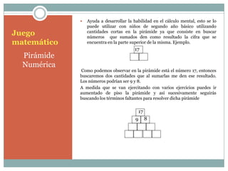    Ayuda a desarrollar la habilidad en el cálculo mental, esto se lo
                 puede utilizar con niños de segundo año básico utilizando
Juego            cantidades cortas en la pirámide ya que consiste en buscar
                 números que sumados den como resultado la cifra que se
matemático       encuentra en la parte superior de la misma. Ejemplo.
                                        17
  Pirámide
  Numérica
             Como podemos observar en la pirámide está el número 17, entonces
             buscaremos dos cantidades que al sumarlas me den ese resultado.
             Los números podrían ser 9 y 8.
             A medida que se van ejercitando con varios ejercicios puedes ir
             aumentado de piso la pirámide y así sucesivamente seguirás
             buscando los términos faltantes para resolver dicha pirámide


                                             17
                                         9        8
 