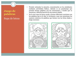   Permite estimular la atención, concentración en los estudiantes
                     mediante actividades lúdicas. Además es un pasatiempo que
Juego de             permite formar palabras con las consonantes y vocales que se
                     muestran y deberán hacerlo de una manera rápida.
palabras            En la otra sopa de letras ayuda a formar diferentes oraciones con
                     las palabras que se le dan, te invitamos a que nos menciones los
Sopa de letras       mayores números de palabras que formes con las letras dadas y
                     luego oraciones
 