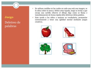    Se utilizan cartillas en las cuales en cada una está una imagen, se
                  la ubica sobre la mesa y deben estar tapada, luego se invita a que
                  escoja una cartilla observe el dibujo diga como se llama e
                  inmediatamente de forma rápida debe deletrear dicha palabra.
Juego            Esto ayuda a los niños a mejorar su vocabulario, pronunciar
                  correctamente y tener una agilidad mental mediante juegos
Deletreo de       creativos.

palabras
 