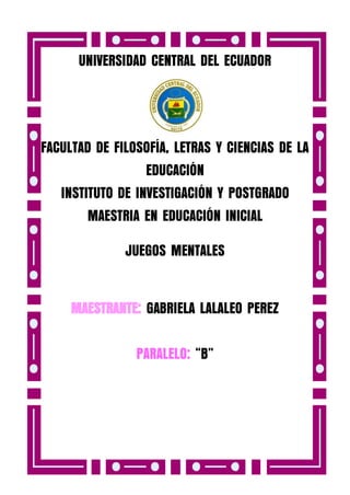 UNIVERSIDAD CENTRAL DEL ECUADOR

FACULTAD DE FILOSOFÍA, LETRAS Y CIENCIAS DE LA
EDUCACIÓN
INSTITUTO DE INVESTIGACIÓN Y POSTGRADO
MAESTRIA EN EDUCACIÓN INICIAL
JUEGOS MENTALES
MAESTRANTE: GABRIELA LALALEO PEREZ
PARALELO: “B”

 