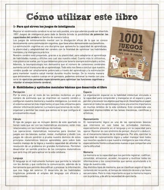 Mejorar el rendimiento cerebral no es tan solo posible, sino que además puede ser divertido.
1001 Juegos de inteligencia para toda la familia brinda la posibilidad de potenciar las
capacidades del cerebro en familia de manera lúdica.
Los juegos de entrenamiento mental son la divulgación eficaz de lo que se conoce
técnicamente como estimulación cognitiva, que lleva años demostrando sus beneficios.
La estimulación cognitiva es una disciplina que aprovecha la capacidad de aprendizaje,
la plasticidad y adaptabilidad del cerebro con la finalidad de optimizar las habilidades
mentales y la inteligencia práctica.
Nuestro cerebro está preparado, gracias a su plasticidad, para adaptarse al aprendizaje
de habilidades nuevas y difíciles sea cual sea nuestra edad. Cuanto más lo utilicemos,
más plástico se vuelve, por lo que debemos procurar tenerlo siempre estimulado y activo.
Además, la neuropsicología nos demuestra que el número de conexiones cerebrales
aumenta con el transcurso de un aprendizaje. Todo esto nos lleva a concluir que nuestro
cerebro puede ser ampliamente potenciado a través del aprendizaje y la estimulación
para mantener nuestra salud mental durante mucho tiempo. De la misma manera
que entrenamos nuestro cuerpo en el gimnasio, podemos entrenar la mente con una
serie de ejercicios pensados especialmente para optimizar las funciones cognitivas y
retardar el envejecimiento cerebral.
1- Para qué sirven los juegos de inteligencia
2- Habilidades y aptitudes mentales básicas que desarrolla el libro
Percepción
Por la vista y por el resto de los sentidos recibimos un gran
número de estímulos que se imprimen en nuestro cerebro y
configuran nuestra memoria y nuestra inteligencia. La visión es
el sistema sensorial más importante y el que más utilizamos para
obtener información exterior. La manera que tenemos de recibir,
organizar y asimilar las cosas que vemos es lo que configura el
procesamiento visual.
Cálculo
El tipo de juegos que se incluyen dentro de este apartado no
tienen nada que ver con las matemáticas escolares; están más
relacionados con las matemáticas recreativas.
Las operaciones matemáticas necesarias para resolver los
juegos son las básicas: sumar, restar, multiplicar y dividir. Los
juegos de cálculo pondrán a prueba nuestro dominio de estos
principios matemáticos básicos aprendidos, pero sobre todo
nuestro manejo de la lógica y nuestra capacidad de afrontar la
resolución de un problema sin grandes formalismos. Permiten
desarrollar un sentido práctico de los conceptos matemáticos
que será muy útil para aplicar en la vida cotidiana.
Lenguaje
El lenguaje es el instrumento humano que permite la relación
con los demás y que conforma la comunicación, además de la
herramienta que permite descodificar y procesar la información
que nos llega del exterior. El desarrollo de las habilidades
lingüísticas pretende el empleo del lenguaje con eficacia y
conocimiento.
Espacio
La organización espacial es la habilidad intelectual vinculada a
la capacidad para comprender y manejarse en el espacio y para
percibiryreconocerlosobjetosquehayenél.Desempeñaunpapel
esencial en todos los aprendizajes y tiene una enorme importancia
en muchos ámbitos de la vida cotidiana. Está considerada una
capacidad imprescindible en las tareas mecánicas, científicas y
artísticas.
Razonamiento
El razonamiento lógico es una de las operaciones básicas
que interviene en casi todas las actividades mentales,
especialmente presente en el lenguaje y en la capacidad para
operar. Razonar es casi sinónimo de pensar, discurrir o deducir;
es el mecanismo básico de la inteligencia. Por ello, ejercitar la
capacidad de razonamiento lógico y saber manejar bien todos
sus resortes ayudará a que nuestra inteligencia sea más eficaz,
especialmente frente a situaciones nuevas o que comportan una
cierta dificultad.
Memoria
La memoria es la capacidad que nos permite registrar, codificar,
consolidar, almacenar, acceder, recuperar y reutilizar todas las
informaciones y los conocimientos que vamos acumulando a lo
largo de nuestra vida.
Hay distintos tipos de memoria, que se clasifican según el tipo de
contenido del recuerdo, el tiempo de retención de este y las fases
secuenciales. Pero lo más importante es que la memoria mejora
con la práctica, y de ahí la necesidad de ejercitarla.
 