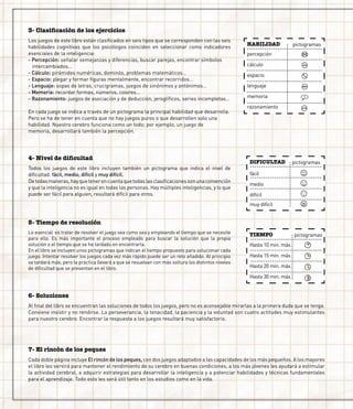 3- Clasificación de los ejercicios
4- Nivel de dificultad
Los juegos de este libro están clasificados en seis tipos que se corresponden con las seis
habilidades cognitivas que los psicólogos coinciden en seleccionar como indicadores
esenciales de la inteligencia:
- Percepción: señalar semejanzas y diferencias, buscar parejas, encontrar símbolos 		
	 intercambiados…
- Cálculo: pirámides numéricas, dominós, problemas matemáticos…
- Espacio: plegar y formar figuras mentalmente, encontrar recorridos…
- Lenguaje: sopas de letras, crucigramas, juegos de sinónimos y antónimos…
- Memoria: recordar formas, números, colores…
- Razonamiento: juegos de asociación y de deducción, jeroglíficos, series incompletas…
	
En cada juego se indica a través de un pictograma la principal habilidad que desarrolla.
Pero se ha de tener en cuenta que no hay juegos puros o que desarrollen solo una 		
habilidad. Nuestro cerebro funciona como un todo; por ejemplo, un juego de 		
memoria, desarrollará también la percepción.
5- Tiempo de resolución
Todos los juegos de este libro incluyen también un pictograma que indica el nivel de
dificultad: fácil, medio, difícil y muy difícil.
Detodasmaneras,hayquetenerencuentaquetodaslasclasificacionessonunaconvención
y que la inteligencia no es igual en todas las personas. Hay múltiples inteligencias, y lo que
puede ser fácil para alguien, resultará difícil para otros.
DIFICULTAD
fácil
medio
difícil
muy difícil
pictogramas
TIEMPO
Hasta 10 min. máx.
Hasta 15 min. máx.
Hasta 20 min. máx.
Hasta 30 min. máx.
pictogramas
HABILIDAD
percepción
cálculo
espacio
lenguaje
memoria
razonamiento
pictogramas
Lo esencial es tratar de resolver el juego sea como sea y empleando el tiempo que se necesite
para ello. Es más importante el proceso empleado para buscar la solución que la propia
solución o el tiempo que se ha tardado en encontrarla.
En el libro se incluyen unos pictogramas que indican el tiempo propuesto para solucionar cada
juego. Intentar resolver los juegos cada vez más rápido puede ser un reto añadido. Al principio
se tardará más, pero la práctica llevará a que se resuelvan con más soltura los distintos niveles
de dificultad que se presentan en el libro.
6- Soluciones
Al final del libro se encuentran las soluciones de todos los juegos, pero no es aconsejable mirarlas a la primera duda que se tenga.
Conviene insistir y no rendirse. La perseverancia, la tenacidad, la paciencia y la voluntad son cuatro actitudes muy estimulantes
para nuestro cerebro. Encontrar la respuesta a los juegos resultará muy satisfactorio.
7- El rincón de los peques
Cada doble página incluye El rincón de los peques, con dos juegos adaptados a las capacidades de los más pequeños. A los mayores
el libro les servirá para mantener el rendimiento de su cerebro en buenas condiciones, a los más jóvenes les ayudará a estimular
la actividad cerebral, a adquirir estrategias para desarrollar la inteligencia y a potenciar habilidades y técnicas fundamentales
para el aprendizaje. Todo esto les será útil tanto en los estudios como en la vida.
 