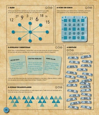 Coloca los siguientes números en los círculos, de manera que cada
grupo de tres que quede conectado por una línea recta sume 45.
1-EJES
Coloca las letras que faltan en los cuadrados y formarás
ocho palabras en las líneas que señalan las flechas.
2-OCHO DE CINCO
Víctor Sala, Cristina Robledo y Jaime Villar son tres ejecutivos de una gran empresa.
En una cena de verano, alardean de sus ganancias anuales y dicen lo siguiente:
3-SUELDOS Y MENTIRAS
Escribe el número correspondiente en cada espacio vacío. Cada uno es el resultado de la
suma de las dos cifras que tiene encima.
5-SUMAS TRIANGULARES
Ordena los veintiséis rectángulos para
que se pueda leer el refrán.
4-REFRÁN
Cada uno de ellos hace dos afirmaciones verdaderas y una falsa. ¿Sabrías deducir cuáles
son las ganancias anuales respectivas de Sala, Robledo y Villar?
NO QUE
QUE
EL GO
QUIE
DO
QUE
PE
VER
PE
SOR
HAYÍR
OR
NO
RE
RE
NO
QUE
O
OR
NI
CIE
EL
QUIE
12
27 3 18
21
24
15
69
VÍCTOR SALA
“Yo gano 60 000 euros
netos, o sea 20 000
menos que Cristina
y 10 000 más que
Villar”.
CRISTINA ROBLEDO
“Yo no soy la que gana
menos. La diferencia
de ganancias entre
Villar y yo es de 30 000
euros. Él gana 90 000
al año”.
JAIME VILLAR
“Yo gano menos queVíctor. Él gana 70 000al año, y Cristinagana 30 000 más queVíctor”.
E
A
I
U
Z
P
A
G
A
A
D
D
AA
E
D
3 2
9
8
3
94 97
1
37
2
10
 