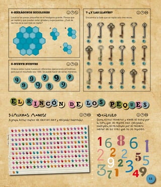 Encuentra la llave que se repite solo tres veces.
7-¿Y LAS LLAVES?
Ordena estos nueve nueves en diferentes operaciones aritméticas
para que el resultado sea 1 000. Se puede hacer de varias maneras.
8-NUEVE NUEVES
9-¡MUCHAS MANOS!
Agrupa estas manos de diez en diez y después cuéntalas.
10-CÁLCULO
Suma estos números y divide el total por
la cifra que se repite más. Después,
multiplica el resultado por el número
menor de los tres que no se repiten.
99 9
9
9
9
9
9 9
A
G
M
B
H
N
C
I
Ñ
D
J
O
E
K
P
F
L
Q
6
2 52
39
9473
2
2
6
5
81
1
11
Localiza las piezas pequeñas en el hexágono grande. Piensa que
se repiten y que pueden estar giradas y superpuestas. ¿Cuál de
las tres es la que más se repite?
6-HEXÁGONOS BICOLORES
A B
C
 