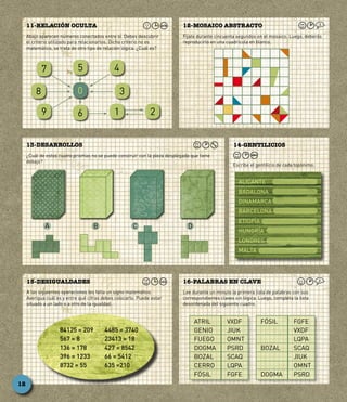 Abajo aparecen números conectados entre sí. Debes descubrir
el criterio utilizado para relacionarlos. Dicho criterio no es
matemático, se trata de otro tipo de relación lógica. ¿Cuál es?
11-RELACIÓN OCULTA
Fíjate durante cincuenta segundos en el mosaico. Luego, deberás
reproducirlo en una cuadrícula en blanco.
12-MOSAICO ABSTRACTO
Lee durante un minuto la primera lista de palabras con sus
correspondientes claves sin lógica. Luego, completa la lista
desordenada del siguiente cuadro.
16-PALABRAS EN CLAVE
A las siguientes operaciones les falta un signo matemático.
Averigua cuál es y entre qué cifras debes colocarlo. Puede estar
situado a un lado o a otro de la igualdad.
15-DESIGUALDADES
¿Cuál de estos cuatro prismas no se puede construir con la pieza desplegada que tiene
debajo?
13-DESARROLLOS
Escribe el gentilicio de cada topónimo.
14-GENTILICIOS
0
6
57
8
9
4
3
1 2
ALICANTE
BADALONA
DINAMARCA
BARCELONA
ETIOPÍA
HUNGRÍA
LONDRES
MALTA
A B C D
ATRIL	 VXDF
GENIO	 JIUK
FUEGO	 OMNT
DOGMA	 PSRD
BOZAL	 SCAQ
CERRO	 LQPA
FÓSIL	 FGFE
FÓSIL	 FGFE
	 VXDF
	 LQPA
BOZAL	 SCAQ
	 JIUK
	 OMNT
DOGMA	 PSRD
84125 = 209
567 = 8
136 = 178
396 = 1233
8732 = 55
4485 = 3740
23413 = 18
427 = 8542
66 = 5412
635 =210
12
 