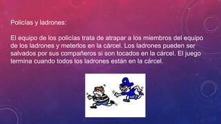 Policías y ladrones:
El equipo de los policías trata de atrapar a los miembros del equipo
de los ladrones y meterlos en la cárcel. Los ladrones pueden ser
salvados por sus compañeros si son tocados en la cárcel. El juego
termina cuando todos los ladrones están en la cárcel.
 