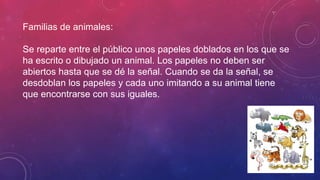 Familias de animales:
Se reparte entre el público unos papeles doblados en los que se
ha escrito o dibujado un animal. Los papeles no deben ser
abiertos hasta que se dé la señal. Cuando se da la señal, se
desdoblan los papeles y cada uno imitando a su animal tiene
que encontrarse con sus iguales.
 