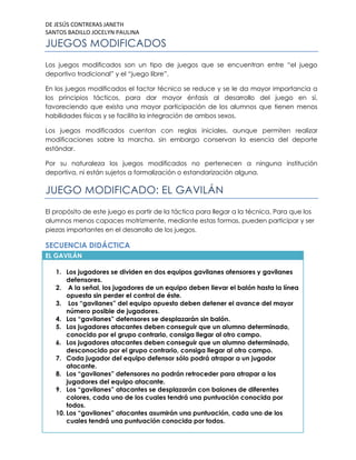 DE JESÚS CONTRERAS JANETH
SANTOS BADILLO JOCELYN PAULINA

JUEGOS MODIFICADOS
Los juegos modificados son un tipo de juegos que se encuentran entre “el juego
deportivo tradicional” y el “juego libre”.
En los juegos modificados el factor técnico se reduce y se le da mayor importancia a
los principios tácticos, para dar mayor énfasis al desarrollo del juego en sí,
favoreciendo que exista una mayor participación de los alumnos que tienen menos
habilidades físicas y se facilita la integración de ambos sexos.
Los juegos modificados cuentan con reglas iniciales, aunque permiten realizar
modificaciones sobre la marcha, sin embargo conservan la esencia del deporte
estándar.
Por su naturaleza los juegos modificados no pertenecen a ninguna institución
deportiva, ni están sujetos a formalización o estandarización alguna.

JUEGO MODIFICADO: EL GAVILÁN
El propósito de este juego es partir de la táctica para llegar a la técnica. Para que los
alumnos menos capaces motrizmente, mediante estas formas, pueden participar y ser
piezas importantes en el desarrollo de los juegos.

SECUENCIA DIDÁCTICA
EL GAVILÁN
1. Los jugadores se dividen en dos equipos gavilanes ofensores y gavilanes
defensores.
2. A la señal, los jugadores de un equipo deben llevar el balón hasta la línea
opuesta sin perder el control de éste.
3. Los “gavilanes” del equipo opuesto deben detener el avance del mayor
número posible de jugadores.
4. Los “gavilanes” defensores se desplazarán sin balón.
5. Los jugadores atacantes deben conseguir que un alumno determinado,
conocido por el grupo contrario, consiga llegar al otro campo.
6. Los jugadores atacantes deben conseguir que un alumno determinado,
desconocido por el grupo contrario, consiga llegar al otro campo.
7. Cada jugador del equipo defensor sólo podrá atrapar a un jugador
atacante.
8. Los “gavilanes” defensores no podrán retroceder para atrapar a los
jugadores del equipo atacante.
9. Los “gavilanes” atacantes se desplazarán con balones de diferentes
colores, cada uno de los cuales tendrá una puntuación conocida por
todos.
10. Los “gavilanes” atacantes asumirán una puntuación, cada uno de los
cuales tendrá una puntuación conocida por todos.

 