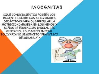 INCÓGNITAS
 ¿QUE CONOCIMIENTOS POSEEN LOS
 DOCENTES SOBRE LAS ACTIVIDADES
  DIDÁCTICAS PARA DESARROLLAR LA
MOTRICIDAD GRUESA EN LOS NIÑOS Y
  NIÑAS DE EDUCACIÓN INICIAL DEL
   CENTRO DE EDUCACIÓN INICIAL
BOLIVARIANO SIMONCITO "FRANCISCO
           DE MIRANDA“?
 