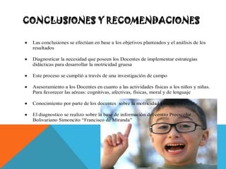 CONCLUSIONES Y RECOMENDACIONES

 Las conclusiones se efectúan en base a los objetivos planteados y el análisis de los
 resultados

 Diagnosticar la necesidad que poseen los Docentes de implementar estrategias
 didácticas para desarrollar la motricidad gruesa

 Este proceso se cumplió a través de una investigación de campo

 Asesoramiento a los Docentes en cuanto a las actividades físicas a los niños y niñas.
 Para favorecer las aéreas: cognitivas, afectivas, físicas, moral y de lenguaje

 Conocimiento por parte de los docentes sobre la motricidad gruesa

 El diagnostico se realizo sobre la base de información del centro Preescolar
 Bolivariano Simoncito “Francisco de Miranda”
 