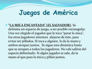 Juegos de América
 “LA MICA ENCANTADA” (EL SALVADOR). Se

delimita un espacio de juego, a ser posible rectangular.
Una vez elegido el jugador que le toca “parar la mica”,
los otros jugadores intentan alejarse de éste, para
evitar ser pillados. Si toca a alguien, le da la mano y
ambos atrapan juntos. Se sigue esta dinámica hasta
que se atrapan a todos los jugadores. No vale salirse del
espacio delimitado. Si algún jugador se sale, da la
mano al que para la mica y pillan juntos.

 