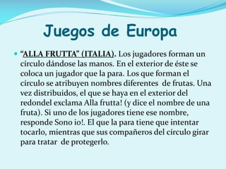 Juegos de Europa
 “ALLA FRUTTA” (ITALIA). Los jugadores forman un

círculo dándose las manos. En el exterior de éste se
coloca un jugador que la para. Los que forman el
círculo se atribuyen nombres diferentes de frutas. Una
vez distribuidos, el que se haya en el exterior del
redondel exclama Alla frutta! (y dice el nombre de una
fruta). Si uno de los jugadores tiene ese nombre,
responde Sono io!. El que la para tiene que intentar
tocarlo, mientras que sus compañeros del círculo girar
para tratar de protegerlo.

 
