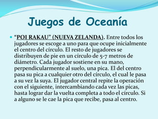 Juegos de Oceanía
 “POI RAKAU” (NUEVA ZELANDA). Entre todos los

jugadores se escoge a uno para que ocupe inicialmente
el centro del círculo. El resto de jugadores se
distribuyen de pie en un círculo de 5-7 metros de
diámetro. Cada jugador sostiene en su mano,
perpendicularmente al suelo, una pica. El del centro
pasa su pica a cualquier otro del círculo, el cual le pasa
a su vez la suya. El jugador central repite la operación
con el siguiente, intercambiando cada vez las picas,
hasta lograr dar la vuelta completa a todo el círculo. Si
a alguno se le cae la pica que recibe, pasa al centro.

 