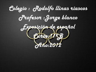 Colegio : Rodolfo llinas riascos
    Profesor :Jorge blanco
     Exposición de español
          Curzo:11ºB
           Año:2012
 
