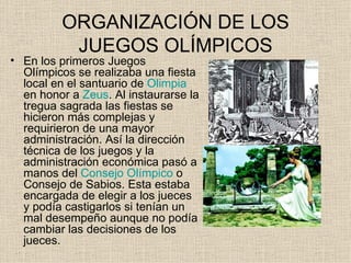 ORGANIZACIÓN DE LOS
          JUEGOS OLÍMPICOS
• En los primeros Juegos
  Olímpicos se realizaba una fiesta
  local en el santuario de Olimpia
  en honor a Zeus. Al instaurarse la
  tregua sagrada las fiestas se
  hicieron más complejas y
  requirieron de una mayor
  administración. Así la dirección
  técnica de los juegos y la
  administración económica pasó a
  manos del Consejo Olímpico o
  Consejo de Sabios. Esta estaba
  encargada de elegir a los jueces
  y podía castigarlos si tenían un
  mal desempeño aunque no podía
  cambiar las decisiones de los
  jueces.
 