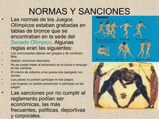 NORMAS Y SANCIONES
•   Las normas de los Juegos
    Olímpicos estaban grabadas en
    tablas de bronce que se
    encontraban en la sede del
    Senado Olímpico. Algunas
    reglas eran las siguientes:
•   Los concursantes debían ser griegos y de condición
    libre
•   Debían concursar desnudos.
•   No se puede matar al adversario en la lucha ni empujar
    en las carreras.
•   El intento de soborno a los jueces era castigado con
    azotes.
•   Los jueces no podìan participar en los juegos
•   Las mujeres no podían presenciar ni participar en los
    juegos

•   Las sanciones por no cumplir el
    reglamento podían ser
    económicas, las más
    frecuentes, políticas, deportivas
    y corporales.
 