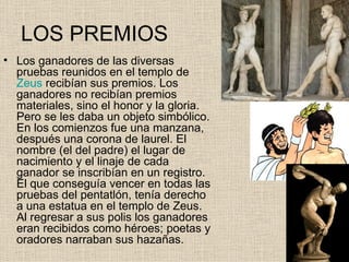LOS PREMIOS
• Los ganadores de las diversas
  pruebas reunidos en el templo de
  Zeus recibían sus premios. Los
  ganadores no recibían premios
  materiales, sino el honor y la gloria.
  Pero se les daba un objeto simbólico.
  En los comienzos fue una manzana,
  después una corona de laurel. El
  nombre (el del padre) el lugar de
  nacimiento y el linaje de cada
  ganador se inscribían en un registro.
  El que conseguía vencer en todas las
  pruebas del pentatlón, tenía derecho
  a una estatua en el templo de Zeus.
  Al regresar a sus polis los ganadores
  eran recibidos como héroes; poetas y
  oradores narraban sus hazañas.
 