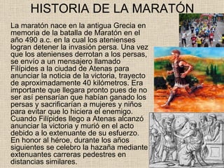 HISTORIA DE LA MARATÓN
La maratón nace en la antigua Grecia en
memoria de la batalla de Maratón en el
año 490 a.c. en la cual los atenienses
logran detener la invasión persa. Una vez
que los atenienses derrotan a los persas,
se envío a un mensajero llamado
Filípides a la ciudad de Atenas para
anunciar la noticia de la victoria, trayecto
de aproximadamente 40 kilómetros. Era
importante que llegara pronto pues de no
ser así pensarían que habían ganado los
persas y sacrificarían a mujeres y niños
para evitar que lo hiciera el enemigo.
Cuando Filípides llego a Atenas alcanzó
anunciar la victoria y murió en el acto
debido a lo extenuante de su esfuerzo.
En honor al héroe, durante los años
siguientes se celebro la hazaña mediante
extenuantes carreras pedestres en
distancias similares.
 