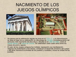 NACIMIENTO DE LOS
               JUEGOS OLÍMPICOS




•   Se piensa que la celebración regular se inicia en el 776 a. C. y su denominación
    se debe al lugar de su celebración: la villa griega de Olimpia, el emplazamiento del
    santuario más importante del dios Zeus y situada en el valle del Alfeo, entre el
    monte Olimpo y la colina de Cronos. Se celebraban cada cuatro años entre los
    meses de junio y agosto.
•   El valor de los Juegos antiguos fue múltiple: representó una manifestación
    religiosa de acatamiento a los dioses; contribuyó al desarrollo armónico del cuerpo
    y del alma; favoreció la amistad de los pueblos y ciudades y buscó la unidad de los
    pueblos.
 